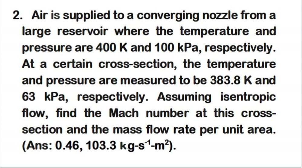 2. Air is supplied to a converging nozzle from a
large reservoir where the temperature and
pressure are 400 K and 100 kPa, respectively.
At a certain cross-section, the temperature
and pressure are measured to be 383.8 K and
63 kPa, respectively. Assuming isentropic
flow, find the Mach number at this cross-
section and the mass flow rate per unit area.
(Ans: 0.46, 103.3 kg-s1-m?).
