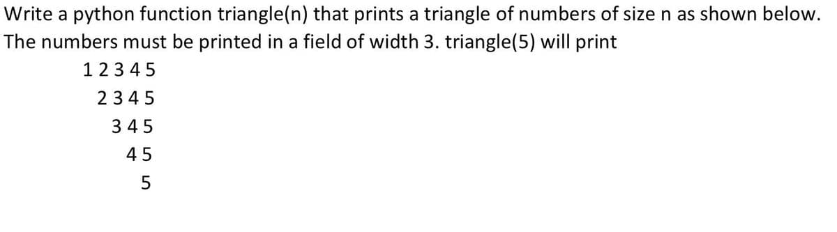 Write a python function triangle(n) that prints a triangle of numbers of size n as shown below.
The numbers must be printed in a field of width 3. triangle(5) will print
123 45
2345
345
45
5
