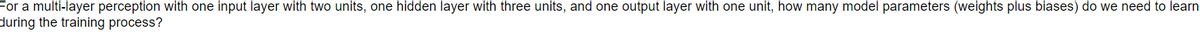 For a multi-layer perception with one input layer with two units, one hidden layer with three units, and one output layer with one unit, how many model parameters (weights plus biases) do we need to learn
during the training process?
