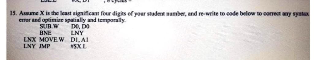 15. Assume X is the least significant four digits of your student number, and re-write to code below to correct any syntax
error and optimize spatially and temporally.
DO, DO
LNY
SUB.W
BNE
LNX MOVE.W DI, A1
LNY JMP
#SX.L
