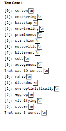 Test Case 1
[0]: curzon \n
[1]: ensphering in
[2]: baasskap in
[3]: unswiveling in
[4]: preminence in
[5]: stanchion In
[6]: meteoritic in
[7]: bitternut in
[8]: cobb \n
[9]: autogenous \n
That was 10 words. \n
[0]: rahab in
[1]: disendow \n
[2]: overoptimistically in
[3]: eggnog \n
[4]: vitrifying \n
[5]: stover \n
That was 6 words. \n
