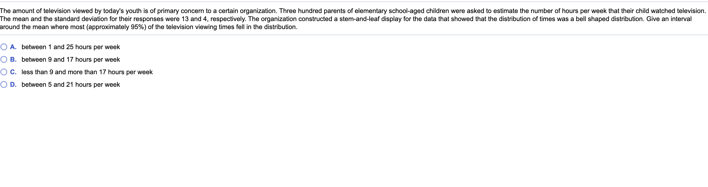 The amount of television viewed by today's youth is of primary concern to a certain organization. Three hundred parents of elementary school-aged children were asked to estimate the number of hours per week that their child watched television.
The mean and the standard deviation for their responses were 13 and 4, respectively. The organization constructed a stem-and-leaf display for the data that showed that the distribution of times was a bell shaped distribution. Give an interval
around the mean where most (approximately 95%) of the television viewing times fell in the distribution.
O A. between 1 and 25 hours per week
O B. between 9 and 17 hours per week
O C. less than 9 and more than 17 hours per week
O D. between 5 and 21 hours per week
