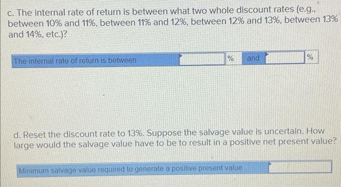 c. The internal rate of return is between what two whole discount rates (e.g..
between 10% and 11%, between 11% and 12%, between 12% and 13%, between 13%
and 14%, etc.)?
The internal rate of return is between
% and
%
d. Reset the discount rate to 13%. Suppose the salvage value is uncertain. How
large would the salvage value have to be to result in a positive net present value?
Minimum salvage value required to generate a positive present value