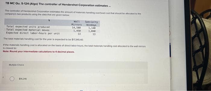 TB MC Qu. 5-124 (Algo) The controller of Hendershot Corporation estimates...
The controller of Hendershot Corporation estimates the amount of materials handling overhead cost that should be allocated to the
company's two products using the data that are given below:
Total expected units produced
Total expected material moves
Expected direct labor-hours per unit
The total materials handling cost for the year is expected to be $17,345.40.
If the materials handling cost is allocated on the basis of direct labor-hours, the total materials handling cost allocated to the wall mirrors
is closest to:
Note: Round your intermediate calculations to 4 decimal places.
Multiple Choice
Wall Specialty
Mirrors Windows
$14,246
14,500
1,450
13
1,140
1,040
13