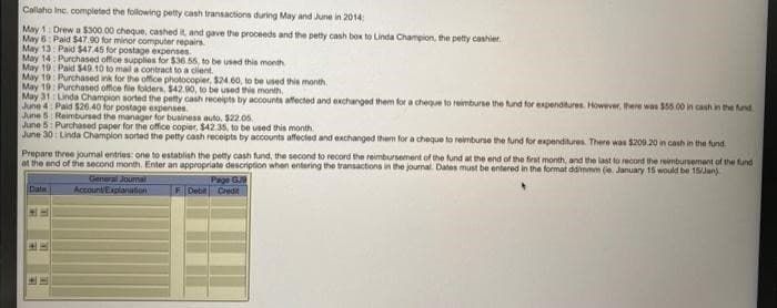 Callaho Inc. completed the following petty cash transactions during May and June in 2014
May 1: Drew a $300.00 cheque, cashed it, and gave the proceeds and the petty cash box to Linda Champion, the petty cashier
May 6: Paid $47.90 for minor computer repairs.
May 13: Paid $47.45 for postage expenses.
May 14: Purchased office supplies for $36.55, to be used this month
May 19 Paid $49.10 to mail a contract to a client.
May 19: Purchased ink for the office photocopier, $24.60, to be used this month.
May 19: Purchased office file folders, $42.90, to be used this month.
May 31 Linda Champion sorted the petty cash receipts by accounts affected and exchanged them for a cheque to reimburse the fund for expenditures. However, there was $55.00 in cash in the fund
June 4: Paid $26.40 for postage expenses.
June 5: Reimbursed the manager for business auto, $22.05.
June 5: Purchased paper for the office copier, $42.35, to be used this month.
June 30: Linda Champion sorted the petty cash receipts by accounts affected and exchanged them for a cheque to reimburse the fund for expenditures. There was $209.20 in cash in the fund
Prepare three joumal entries: one to establish the petty cash fund, the second to record the reimbursement of the fund at the end of the first month, and the last to record the reimbursement of the fund
at the end of the second month. Enter an appropriate description when entering the transactions in the journal. Dates must be entered in the format ddimmm (e. January 15 would be 15/Jan)
Page GJ
F Debit Credit
Date
General Journal
Account/Explanation