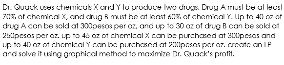 Dr. Quack uses chemicals X and Y to produce two drugs. Drug A must be at least
70% of chemical X, and drug B must be at least 60% of chemical Y. Up to 40 oz of
drug A can be sold at 300pesos per oz, and up to 30 oz of drug B can be sold at
250pesos per oz. up to 45 oz of chemical X can be purchased at 300pesos and
up to 40 oz of chemical Y can be purchased at 200pesos per oz. create an LP
and solve it using graphical method to maximize Dr. Quack's profit.