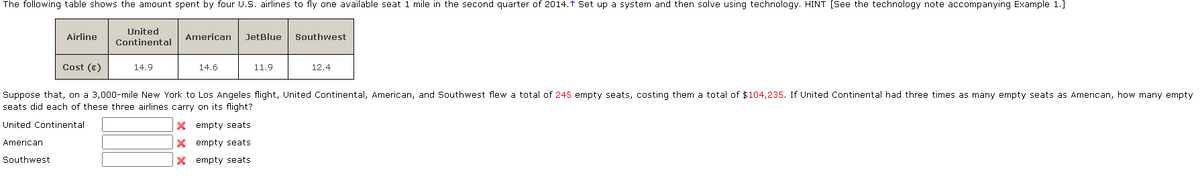 The following table shows the amount spent by four U.S. airlines to fly one available seat 1 mile in the second quarter of 2014.† Set up a system and then solve using technology. HINT [See the technology note accompanying Example 1.]
United
Continental
Airline
Cost (c)
14.9
American
14.6
JetBlue
11.9
Southwest
12.4
Suppose that, on a 3,000-mile New York to Los Angeles flight, United Continental, American, and Southwest flew a total of 245 empty seats, costing them a total of $104,235. If United Continental had three times as many empty seats as American, how many empty.
seats did each of these three airlines carry on its flight?
United Continental
X empty seats.
X empty seats
American
Southwest
X empty seats