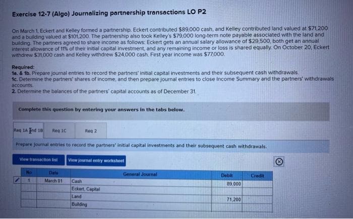 Exercise 12-7 (Algo) Journalizing partnership transactions LO P2
On March 1, Eckert and Kelley formed a partnership. Eckert contributed $89,000 cash, and Kelley contributed land valued at $71,200
and a building valued at $101,200. The partnership also took Kelley's $79.000 long-term note payable associated with the land and
building. The partners agreed to share income as follows: Eckert gets an annual salary allowance of $29,500, both get an annual
interest allowance of 11% of their initial capital investment, and any remaining income or loss is shared equally. On October 20, Eckert
withdrew $31,000 cash and Kelley withdrew $24,000 cash. First year income was $77,000.
Required:
1o. & 1b. Prepare journal entries to record the partners' initial capital investments and their subsequent cash withdrawals.
1c. Determine the partners' shares of income, and then prepare journal entries to close Income Summary and the partners withdrawals
accounts.
2. Determine the balances of the partners' capital accounts as of December 31.
Complete this question by entering your answers in the tabs below.
Reg 1A Ind 18 Reg 1C
Prepare journal entries to record the partners' initial capital investments and their subsequent cash withdrawals.
View transaction list
No
1
Date
March 01
Reg 2
View journal entry worksheet
Cash
Eckert, Capital
Land
Building
General Journal
Debit
89,000
71,200
Credit
Tesarial