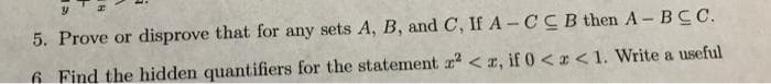 5. Prove or disprove that for any sets A, B, and C, If A-CCB then A-BCC.
6 Find the hidden quantifiers for the statement r² <r, if 0<x< 1. Write a useful