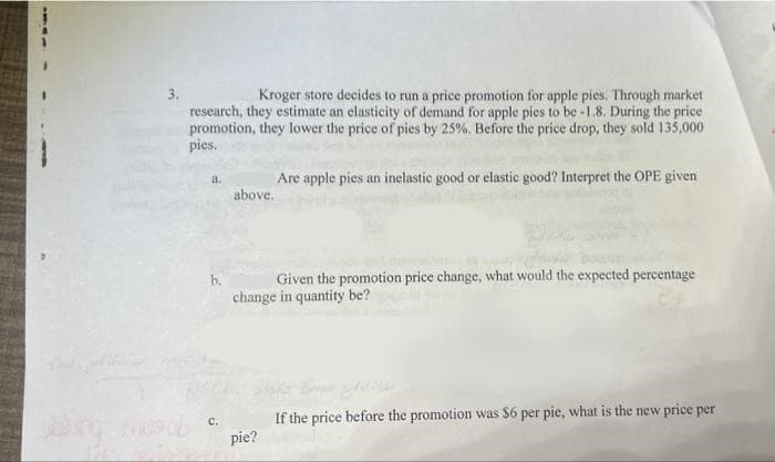 Kroger store decides to run a price promotion for apple pies. Through market
research, they estimate an elasticity of demand for apple pies to be -1.8. During the price
promotion, they lower the price of pies by 25%. Before the price drop, they sold 135,000
pies.
a.
C.
above.
Are apple pies an inelastic good or elastic good? Interpret the OPE given
kadas
Given the promotion price change, what would the expected percentage
change in quantity be?
pie?
If the price before the promotion was $6 per pie, what is the new price per