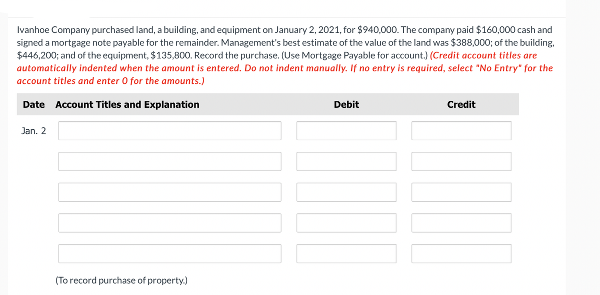 Ivanhoe Company purchased land, a building, and equipment on January 2, 2021, for $940,000. The company paid $160,000 cash and
signed a mortgage note payable for the remainder. Management's best estimate of the value of the land was $388,000; of the building,
$446,200; and of the equipment, $135,800. Record the purchase. (Use Mortgage Payable for account.) (Credit account titles are
automatically indented when the amount is entered. Do not indent manually. If no entry is required, select "No Entry" for the
account titles and enter O for the amounts.)
Date Account Titles and Explanation
Jan. 2
(To record purchase of property.)
Debit
Credit