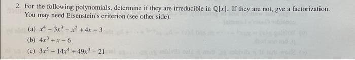 2. For the following polynomials, determine if they are irreducible in Q[x]. If they are not, gve a factorization.
You may need Eisenstein's criterion (see other side).
(a) x²-3x³-x² + 4x - 3
(b) 4x³+x-6
(c) 3x5 14x4 +49x³ - 21
-