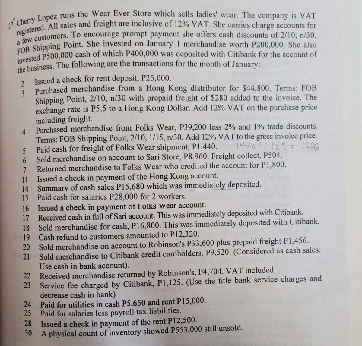 registered. All sales and freight are inclusive of 12% VAT. She carries charge accounts for
the business. The following are the transactions for the month of January:
ey customers. To encourage prompt payment she offers cash discounts of 2/10, n/30,
OR Shipping Point. She invested on January1 merchandise worth P200,000. She also
vested P500,000 cash of which P400,000 was deposited with Citibank for the account of
Issued a check for rent deposit, P25,000.
Purchased merchandise from a Hong Kong distributor for $44,800. Terms: FOB
3
Shipping Point, 2/10, n/30 with prepaid freight of $280 added to the invoice. The
exchange rate is P5.5 to a Hong Kong Dollar. Add 12% VAT on the purchase price
including freight.
Purchased merchandise from Folks Wear, P39,200 less 2% and 1% trade discounts.
4.
Terms: FOB Shipping Point, 2/10, 1/15, n/30. Add 12% VAT to the gross invoice price.
Paid cash for freight of Folks Wear shipment, P1,440.
Sold merchandise on account to Sari Store, P8,960. Freight collect, P504.
6.
Returned merchandise to Folks Wear who credited the account for P1,800.
11
Issued a check in payment of the Hong Kong account.
14 Summary of cash sales P15,680 which was immediately deposited.
15
Paid cash for salaries P28,000 for 2 workers.
16 Issued a check in payment of Folks wear account.
Received cash in full of Sari account. This was immediately deposited with Citibank.
17
18 Sold merchandise for cash, P16,800. This was immediately deposited with Citibank.
19 Cash refund to customers amounted to P12,320.
Sold merchandise on account to Robinson's P33,600 plus prepaid freight P1,456.
21
20
Sold merchandise to Citibank credit cardholders, P9,520. (Considered as cash sales.
Use cash in bank account).
22
Received merchandise returned by Robinson's, P4,704. VAT included.
23
Service fee charged by Citibank, P1,125. (Use the title bank service charges and
decrease cash in bank)
24 Paid for utilities in cash P5.650 and rent P15,000.
25
Paid for salaries less payroll tax liabilities.
Issued a check in payment of the rent P12,500.
28
30
A physical count of inventory showed P553,000 still unsold.
