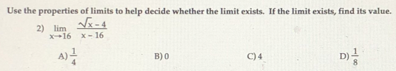 Use the properties of limits to help decide whether the limit exists. If the limit exists, find its value.
Vx-4
2) lim
x→16 x- 16
B) 0
C)4
D)
