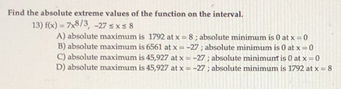 Find the absolute extreme values of the function on the interval.
13) f(x) = 7x8/3, -27 sx s 8
A) absolute maximum is 1792 at x = 8; absolute minimum is 0 at x = 0
B) absolute maximum is 6561 at x = -27 ; absolute minimum is 0 at x= 0
C) absolute maximum is 45,927 at x = -27 ; absolute minimunt is 0 at x =0
D) absolute maximum is 45,927 at x = -27 ; absolute minimum is 1792 at x= 8
