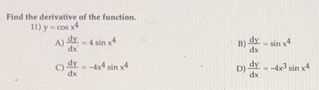 Find the derivative of the function.
11) y = cos x4
COs
A) dy
- 4 sin x
B) d - sin x4
dx
C) dy - -4x4 sin x4
dx
dy-4x3 sin x4
D)
dx
