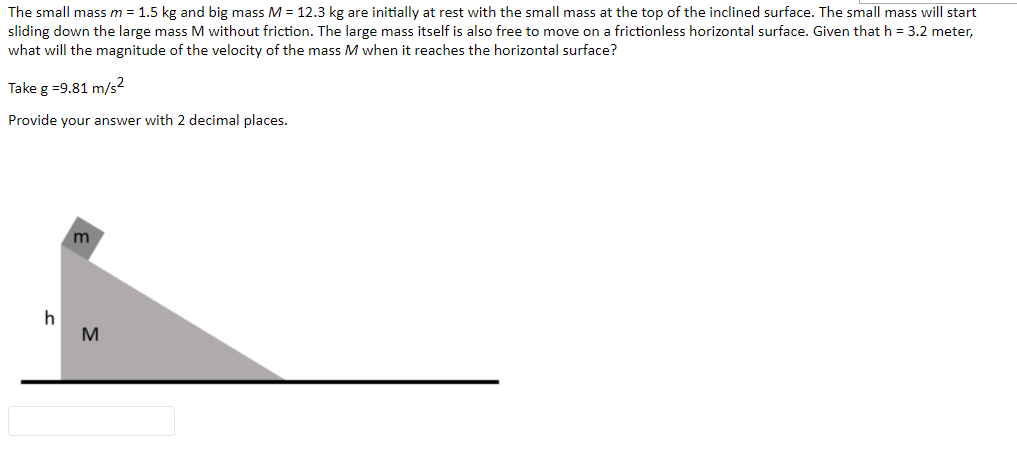 The small mass m = 1.5 kg and big mass M = 12.3 kg are initially at rest with the small mass at the top of the inclined surface. The small mass will start
sliding down the large mass M without friction. The large mass itself is also free to move on a frictionless horizontal surface. Given that h = 3.2 meter,
what will the magnitude of the velocity of the mass M when it reaches the horizontal surface?
Take g =9.81 m/s?
Provide your answer with 2 decimal places.
m
h
M
