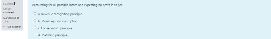 Question 5
Accounting for all possible losses and expecting no profit is as per
Not yet
O a. Revenue recognition principle.
O b. Monetary unit assumption.
answered
Marked out of
100
P Fag question
Oc Conservatism principle.
O d. Matching principle.
