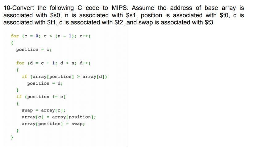 10-Convert the following C code to MIPS. Assume the address of base array is
associated with $s0, n is associated with $s1, position is associated with $t0, c is
associated with $t1, d is associated with $t2, and swap is associated with $t3
for (c = 0; c < (n - 1); c++)
{
position = c;
for (d = c + 1; d < n; d++)
if (array[position] > array[d])
position = d;
if (position != c)
swap = array[c];
array[c] = array[position];
array[position] = swap;
}
