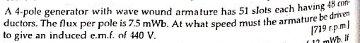 A 4-pole generator with wave wound armature has 51 slots each having 48
ductors. The flux per pole is 7.5 mWb. At what speed must the armature be ae
to give an induced e.m.f. of 440 V.
(719 r.p.m)
(11 mWb. If
