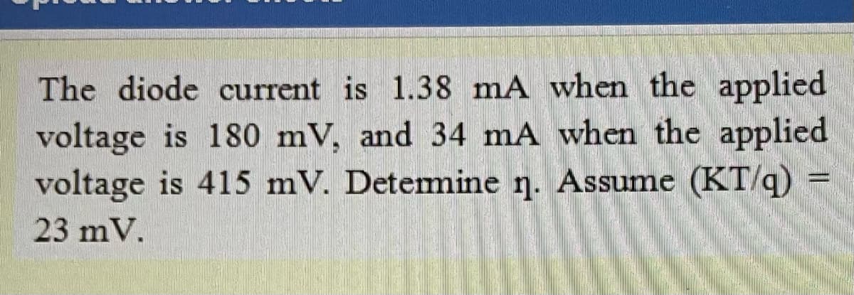 The diode current is 1.38 mA when the applied
voltage is 180 mV, and 34 mA when the applied
voltage is 415 mV. Detemine ŋ. Assume (KT/q)
23 mV.
