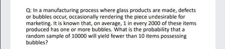 Q: In a manufacturing process where glass products are made, defects
or bubbles occur, occasionally rendering the piece undesirable for
marketing. It is known that, on average, 1 in every 2000 of these items
produced has one or more bubbles. What is the probability that a
random sample of 10000 will yield fewer than 10 items possessing
bubbles?
