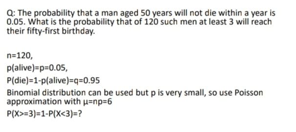 Q: The probability that a man aged 50 years will not die within a year is
0.05. What is the probability that of 120 such men at least 3 will reach
their fifty-first birthday.
n=120,
p(alive)=p=0.05,
P(die)=1-p(alive)=q=0.95
Binomial distribution can be used but p is very small, so use Poisson
approximation with u=np=6
P(X>=3)=1-P(X<3)=?
