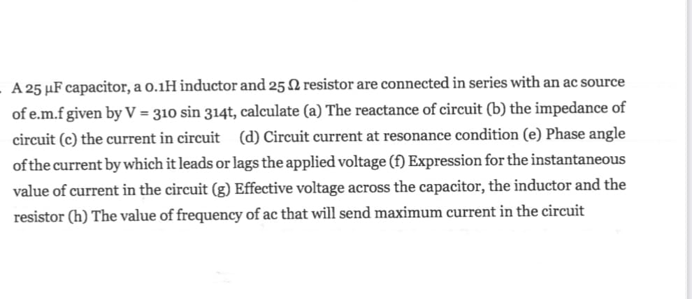 A 25 µF capacitor, a o.1H inductor and 25 N resistor are connected in series with an ac source
of e.m.f given by V = 310 sin 314t, calculate (a) The reactance of circuit (b) the impedance of
circuit (c) the current in circuit (d) Circuit current at resonance condition (e) Phase angle
of the current by which it leads or lags the applied voltage (f) Expression for the instantaneous
value of current in the circuit (g) Effective voltage across the capacitor, the inductor and the
resistor (h) The value of frequency of ac that will send maximum current in the circuit
