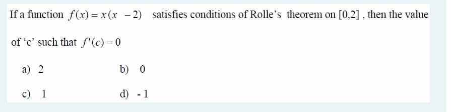 If a function f(x) = x(x - 2)
satisfies conditions of Rolle's theorem on [0.2], then the value
of 'c' such that f"(c)= 0
a) 2
b) 0
c) 1
d) - 1
