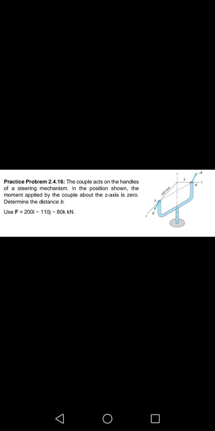 Practice Problem 2.4.16: The couple acts on the handles
of a steering mechanism. In the position shown, the
moment applied by the couple about the z-axis is zero.
-F
Determine the distance b.
Use F = 200i - 110j - 80k kN.
180 mm
