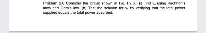 Problem 2.6 Consider the circuit shown in Fig. P2.6. (a) Find v, using Kirchhoff's
laws and Ohm's law. (b) Test the solution for v, by verifying that the total power
supplied equals the total power absorbed.
