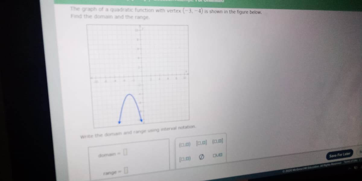 The graph of a quadratic function with vertex (-3, -4) is shown in the figure below.
Find the domain and the range.
Write the domain and range using interval notation.
(0.0) a.0) (0.0)
domain=
(0.0)
DUB
range
Save For Late
2020 Mew-H Ecio A Rhs senv
