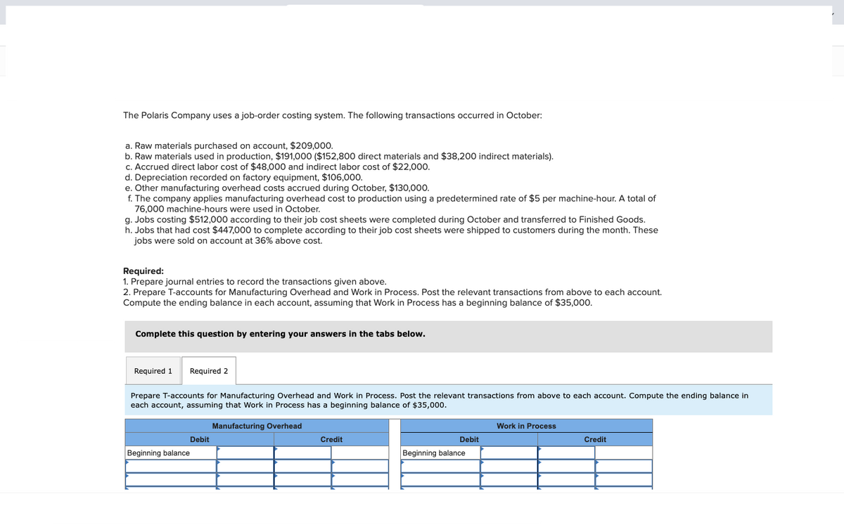 The Polaris Company uses a job-order costing system. The following transactions occurred in October:
a. Raw materials purchased on account, $209,000.
b. Raw materials used in production, $191,000 ($152,800 direct materials and $38,200 indirect materials).
c. Accrued direct labor cost of $48,000 and indirect labor cost of $22,000.
d. Depreciation recorded on factory equipment, $106,000.
e. Other manufacturing overhead costs accrued during October, $130,000.
f. The company applies manufacturing overhead cost to production using a predetermined rate of $5 per machine-hour. A total of
76,000 machine-hours were used in October.
g. Jobs costing $512,000 according to their job cost sheets were completed during October and transferred to Finished Goods.
h. Jobs that had cost $447,000 to complete according to their job cost sheets were shipped to customers during the month. These
jobs were sold on account at 36% above cost.
Required:
1. Prepare journal entries to record the transactions given above.
2. Prepare T-accounts for Manufacturing Overhead and Work in Process. Post the relevant transactions from above to each account.
Compute the ending balance in each account, assuming that Work in Process has a beginning balance of $35,000.
Complete this question by entering your answers in the tabs below.
Required 1 Required 2
Prepare T-accounts for Manufacturing Overhead and Work in Process. Post the relevant transactions from above to each account. Compute the ending balance in
each account, assuming that Work in Process has a beginning balance of $35,000.
Manufacturing Overhead
Beginning balance
Debit
Credit
Debit
Beginning balance
Work in Process
Credit