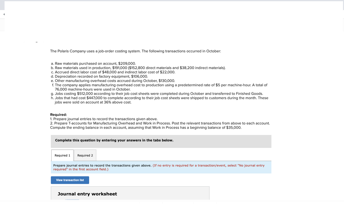 The Polaris Company uses a job-order costing system. The following transactions occurred in October:
a. Raw materials purchased on account, $209,000.
b. Raw materials used in production, $191,000 ($152,800 direct materials and $38,200 indirect materials).
c. Accrued direct labor cost of $48,000 and indirect labor cost of $22,000.
d. Depreciation recorded on factory equipment, $106,000.
e. Other manufacturing overhead costs accrued during October, $130,000.
f. The company applies manufacturing overhead cost to production using a predetermined rate of $5 per machine-hour. A total of
76,000 machine-hours were used in October.
g. Jobs costing $512,000 according to their job cost sheets were completed during October and transferred to Finished Goods.
h. Jobs that had cost $447,000 to complete according to their job cost sheets were shipped to customers during the month. These
jobs were sold on account at 36% above cost.
Required:
1. Prepare journal entries to record the transactions given above.
2. Prepare T-accounts for Manufacturing Overhead and Work in Process. Post the relevant transactions from above to each account.
Compute the ending balance in each account, assuming that Work in Process has a beginning balance of $35,000.
Complete this question by entering your answers in the tabs below.
Required 1
Required 2
Prepare journal entries to record the transactions given above. (If no entry is required for a transaction/event, select "No journal entry
required" in the first account field.)
View transaction list
Journal entry worksheet