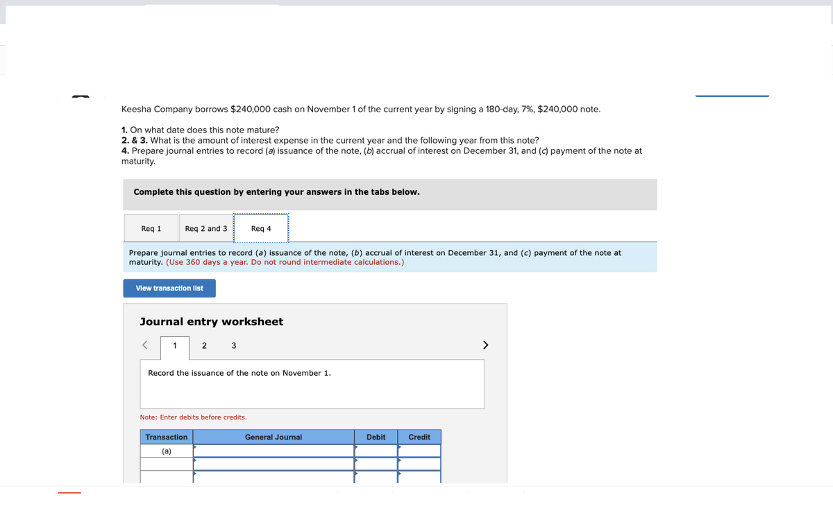 Keesha Company borrows $240,000 cash on November 1 of the current year by signing a 180-day, 7%, $240,000 note.
1. On what date does this note mature?
2. & 3. What is the amount of interest expense in the current year and the following year from this note?
4. Prepare journal entries to record (a) issuance of the note, (b) accrual of interest on December 31, and (c) payment of the note at
maturity.
Complete this question by entering your answers in the tabs below.
Req 1
Req 2 and 3
Prepare journal entries to record (a) issuance of the note, (b) accrual of interest on December 31, and (c) payment of the note at
maturity. (Use 360 days a year. Do not round intermediate calculations.)
View transaction list
1
Journal entry worksheet
2
Req 4
3
Transaction
(a)
Record the issuance of the note on November 1.
Note: Enter debits before credits.
General Journal
Debit
Credit
>