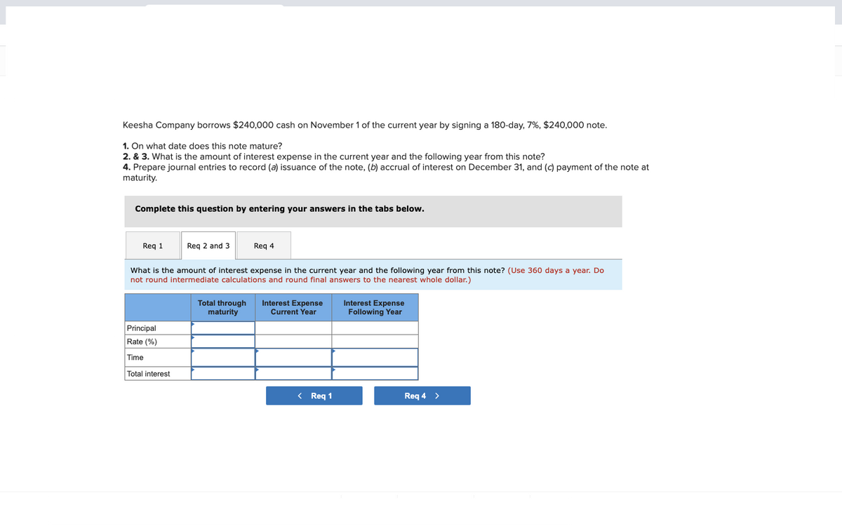 Keesha Company borrows $240,000 cash on November 1 of the current year by signing a 180-day, 7%, $240,000 note.
1. On what date does this note mature?
2. & 3. What is the amount of interest expense in the current year and the following year from this note?
4. Prepare journal entries to record (a) issuance of the note, (b) accrual of interest on December 31, and (c) payment of the note at
maturity.
Complete this question by entering your answers in the tabs below.
Req 1
Req 2 and 3
Principal
Rate (%)
Time
Total interest
Req 4
What is the amount of interest expense in the current year and the following year
not round intermediate calculations and round final answers to the nearest whole dollar.)
Total through Interest Expense
maturity
Current Year
< Req 1
Interest Expense
Following Year
Req 4 >
note?
360 days a year.