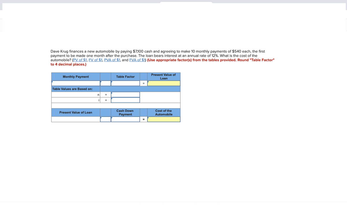 Dave Krug finances a new automobile by paying $7,100 cash and agreeing to make 10 monthly payments of $540 each, the first
payment to be made one month after the purchase. The loan bears interest at an annual rate of 12%. What is the cost of the
automobile? (PV of $1, FV of $1, PVA of $1, and FVA of $1) (Use appropriate factor(s) from the tables provided. Round "Table Factor"
to 4 decimal places.)
Monthly Payment
Table Values are Based on:
Present Value of Loan
n
i
Table Factor
Cash Down
Payment
Present Value of
Loan
Cost of the
Automobile