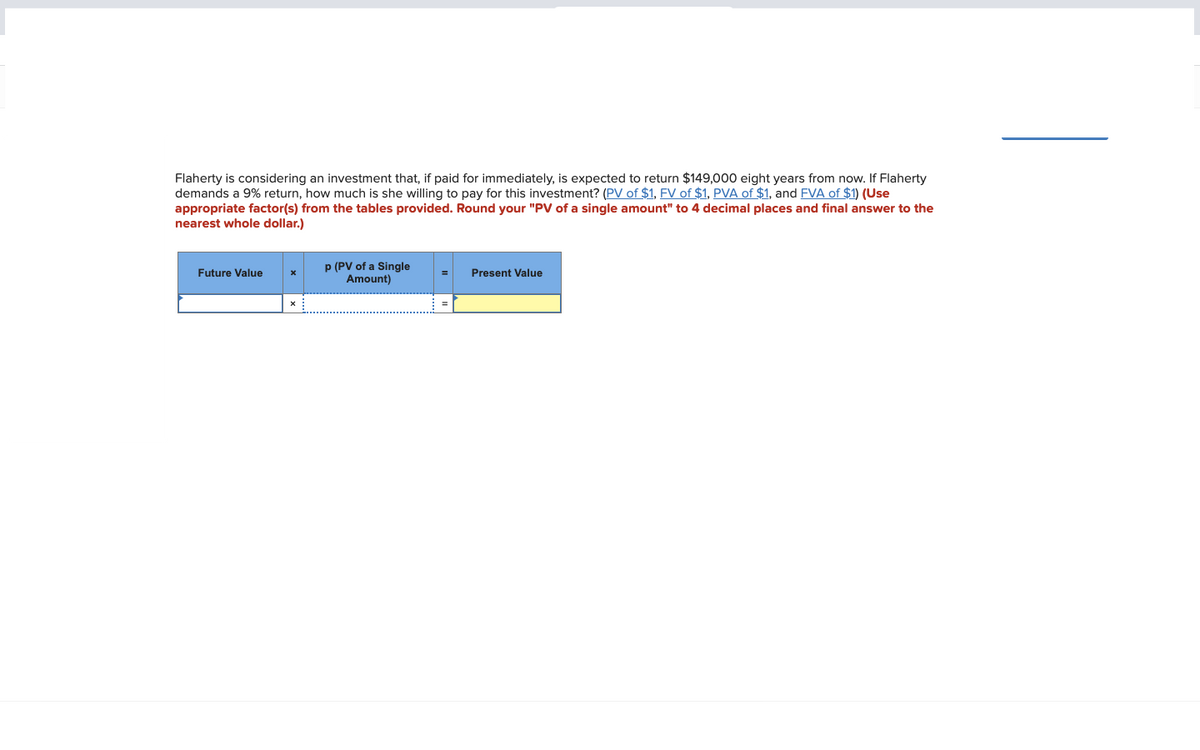 Flaherty is considering an investment that, if paid for immediately, is expected to return $149,000 eight years from now. If Flaherty
demands a 9% return, how much is she willing to pay for this investment? (PV of $1, FV of $1, PVA of $1, and FVA of $1) (Use
appropriate factor(s) from the tables provided. Round your "PV of a single amount" to 4 decimal places and final answer to the
nearest whole dollar.)
Future Value
X
p (PV of a Single
Amount)
Present Value