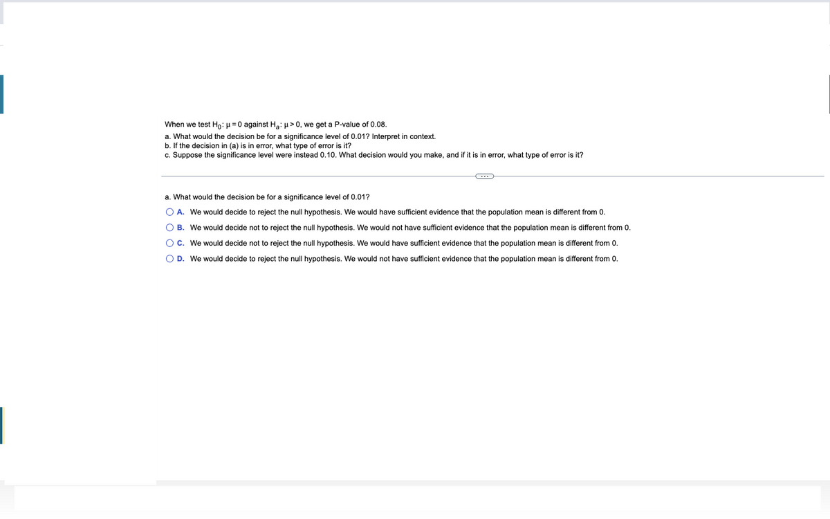 When we test Ho: μ = 0 against H₂:μ> 0, we get a P-value of 0.08.
a. What would the decision be for a significance level of 0.01? Interpret in context.
b. If the decision in (a) is in error, what type of error is it?
c. Suppose the significance level were instead 0.10. What decision would you make, and if it is in error, what type of error is it?
G
a. What would the decision be for a significance level of 0.01?
O A. We would decide to reject the null hypothesis. We would have sufficient evidence that the population mean is different from 0.
OB. We would decide not to reject the null hypothesis. We would not have sufficient evidence that the population mean is different from 0.
O C. We would decide not to reject the null hypothesis. We would have sufficient evidence that the population mean is different from 0.
O D. We would decide to reject the null hypothesis. We would not have sufficient evidence that the population mean is different from 0.