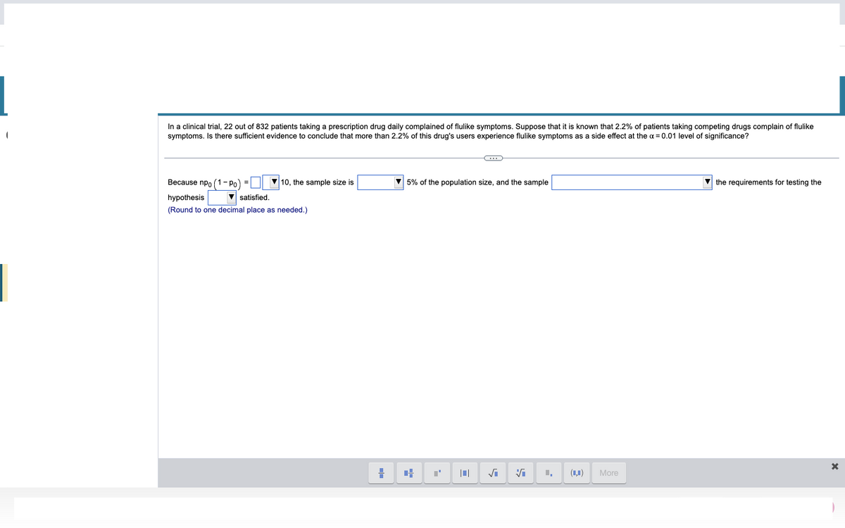 In a clinical trial, 22 out of 832 patients taking a prescription drug daily complained of flulike symptoms. Suppose that it is known that 2.2% of patients taking competing drugs complain of flulike
symptoms. Is there sufficient evidence to conclude that more than 2.2% of this drug's users experience flulike symptoms as a side effect at the α = 0.01 level of significance?
Because npo (1-Po) =
hypothesis
▼satisfied.
(Round to one decimal place as needed.)
▼10, the sample size is
H
▼5% of the population size, and the sample
+
C
T
√i Vi
I,
More
the requirements for testing the
