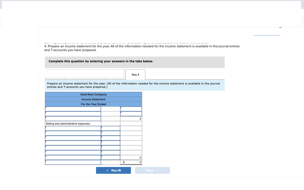 4. Prepare an income statement for the year. All of the information needed for the income statement is available in the journal entries
and T-accounts you have prepared.
Complete this question by entering your answers in the tabs below.
Prepare an income statement for the year. (All of the information needed for the income statement is available in the journal
entries and T-accounts you have prepared.)
Gold Nest Company
Income Statement
For the Year Ended
Selling and administrative expenses:
< Req 3B
Req 4
$
0
0
0
Req 4 >