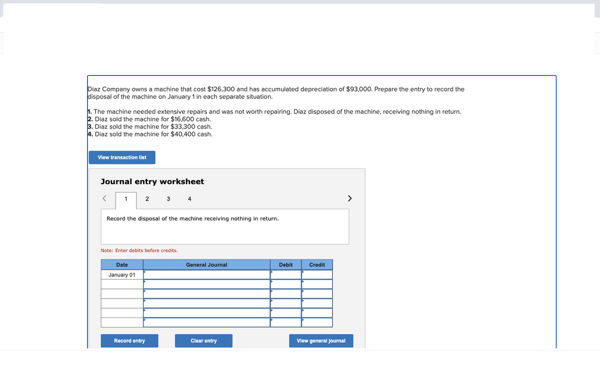 Diaz Company owns machine that cost $126,300 and has accumulated depreciation of $93,000. Prepare the entry to record the
disposal of the machine on January 1 in each separate situation.
1. The machine needed extensive repairs and was not worth repairing. Diaz disposed of the machine, receiving nothing in return.
2. Diaz sold the machine for $16,600 cash.
3. Diaz sold the machine for $33,300 cash.
4. Diaz sold the machine for $40,400 cash.
View transaction list
Journal entry worksheet
1
2
Record the disposal of the machine receiving nothing in return.
Date
January 01
3 4
Note: Enter debits before credits.
Record entry
General Journal
Clear entry
Debit
Credit
View general Journal
>