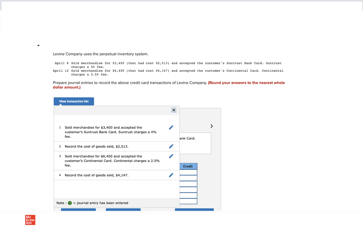 Mc
Graw
Hill
Levine Company uses the perpetual inventory system.
April 8 Sold merchandise for $3,400 (that had cost $2,513) and accepted the customer's Suntrust Bank Card. Suntrust
charges a 4% fee.
April 12
Prepare journal entries to record the above credit card transactions of Levine Company. (Round your answers to the nearest whole
dollar amount.)
View transaction list
1
2
Sold merchandise for $6,400 (that had cost $4,147) and accepted the customer's Continental Card. Continental
charges a 2.5% fee.
3
Sold merchandise for $3,400 and accepted the
customer's Suntrust Bank Card. Suntrust charges a 4%
fee.
Record the cost of goods sold, $2,513.
Sold merchandise for $6,400 and accepted the
customer's Continental Card. Continental charges a 2.5%
fee.
4 Record the cost of goods sold, $4,147.
Note :
= journal entry has been entered
EX
ank Card.
Credit
>