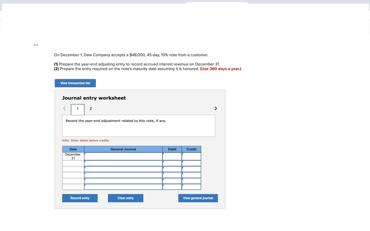 On December 1, Daw Company accepts a $48,000, 45-day, 10% note from a customer.
(1) Prepare the year-end adjusting entry to record accrued interest revenue on December 31.
(2) Prepare the entry required on the note's maturity date assuming it is honored. (Use 360 days a year.)
View transaction list
Journal entry worksheet
1
2
Record the year-end adjustment related to this note, if any.
Note: Enter debits before credits.
Date
December
31
Record entry
General Journal
Clear entry
Debit
Credit
View general journal
>