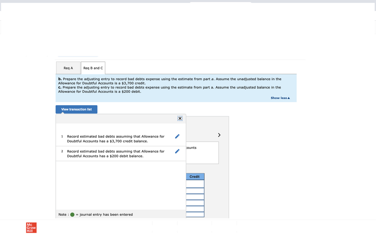 Mc
Graw
Hill
Req A
b. Prepare the adjusting entry to record bad debts expense using the estimate from part a. Assume the unadjusted balance in the
Allowance for Doubtful Accounts is a $3,700 credit.
Req B and C
c. Prepare the adjusting entry to record bad debts expense using the estimate from part a. Assume the unadjusted balance in the
Allowance for Doubtful Accounts is a $200 debit.
1
View transaction list
Record estimated bad debts assuming that Allowance for
Doubtful Accounts has a $3,700 credit balance.
2 Record estimated bad debts assuming that Allowance for
Doubtful Accounts has a $200 debit balance.
Note :
= journal entry has been entered
EX:
counts
Credit
>
Show less A