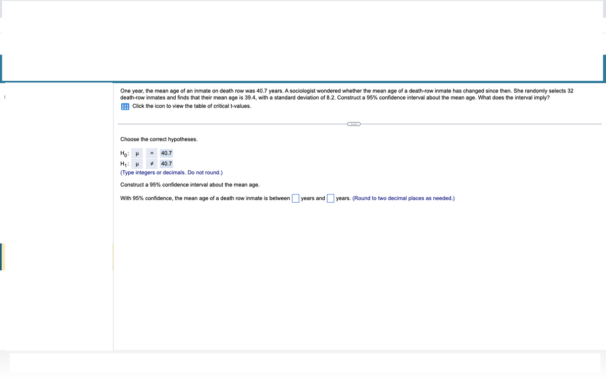 One year, the mean age of an inmate on death row was 40.7 years. A sociologist wondered whether the mean age of a death-row inmate has changed since then. She randomly selects 32
death-row inmates and finds that their mean age is 39.4, with standard deviation of 8.2. Construct a 95% confidence interval about the mean age. What does the interval imply?
Click the icon to view the table of critical t-values.
Choose the correct hypotheses.
Ho
H₁ H #
(Type integers or decimals. Do not round.)
Construct a 95% confidence interval about the mean age.
With 95% confidence, the mean age of a death row inmate is between
40.7
40.7
years and
C
years. (Round to two decimal places as needed.)