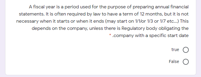 A fiscal year is a period used for the purpose of preparing annual financial
statements. It is often required by law to have a term of 12 months, but it is not
necessary when it starts or when it ends (may start on 1/1/or 1/3 or 1/7 etc.) This
depends on the company, unless there is Regulatory body obligating the
*.company with a specific start date
true
False
