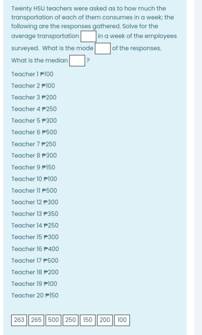 Twenty HSU teachers were asked as to how much the
transportation of each of them consumes in a week; the
following are the responses gathered. Solve for the
average transportation
in a week of the employees
surveyed. What is the mode
of the responses.
What is the median
Teacher 1 P100
Teacher 2 P100
Teacher 3 P200
Teacher 4 P250
Teacher 5 P300
Teacher 6 P500
Teacher 7 P250
Teacher 8 P300
Teacher 9 P150
Teacher 10 P100
Teacher 11 P500
Teacher 12 P300
Teacher 13 P350
Teacher 14 P250
Teacher 15 P300
Teacher 16 P400
Teacher 17 P500
Teacher 18 P200
Teacher 19 P100
Teacher 20 P150
263| 265 || 500 || 250 || 150
200
100
