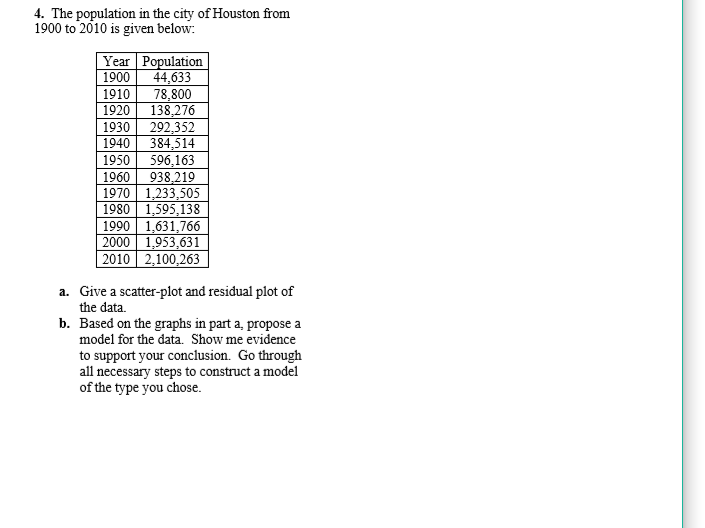 4. The population in the city of Houston from
1900 to 2010 is given below:
Year Population
44,633
78,800
138,276
292,352
384,514
596,163
938,219
1970 1,233,505
1980 1,595,138
1990 1,631,766
2000 1,953,631
2010 2,100,263
1900
1910
1920
1930
1940
1950
1960
a. Give a scatter-plot and residual plot of
the data.
b. Based on the graphs in part a, propose a
model for the data. Show me evidence
to support your conclusion. Go through
all necessary steps to construct a model
of the type you chose.
