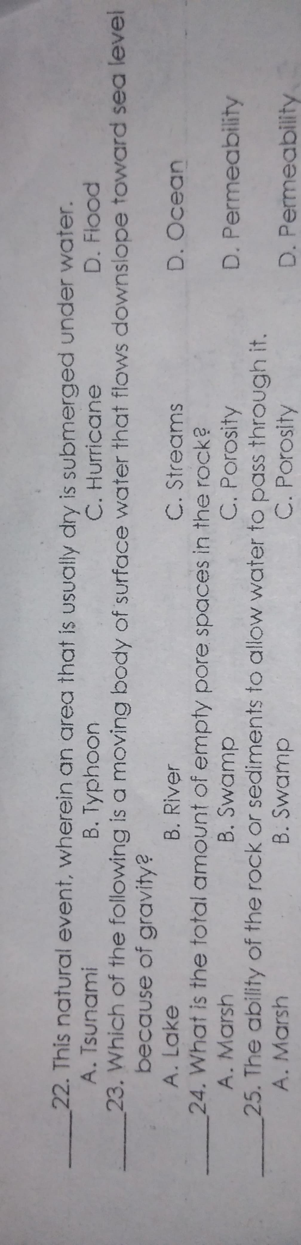 22. This natural event, wherein an area that is usually dry is submerged under water.
A. Tsunami
B. Typhoon
C. Hurricane
D. Flood
23. Which of the following is a moving body of surface water that flows downslope toward sea level
because of gravity?
A. Lake
B. River
C. Streams
D. Ocean
24. What is the total amount of empty pore spaces in the rock?
B. Swamp
25. The ability of the rock or sediments to allow water to pass through it.
B. Swamp
A. Marsh
C. Porosity
D. Permeability
A. Marsh
C. Porosity
D. Permeability
